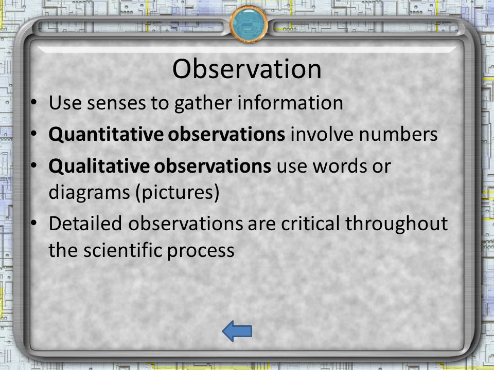 Observation Use senses to gather information Quantitative observations involve numbers Qualitative observations use words or diagrams (pictures) Detailed observations are critical throughout the scientific process