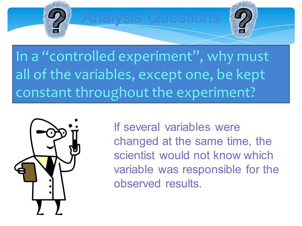 Analysis Questions In a controlled experiment , why must all of the variables, except one, be kept constant throughout the experiment.