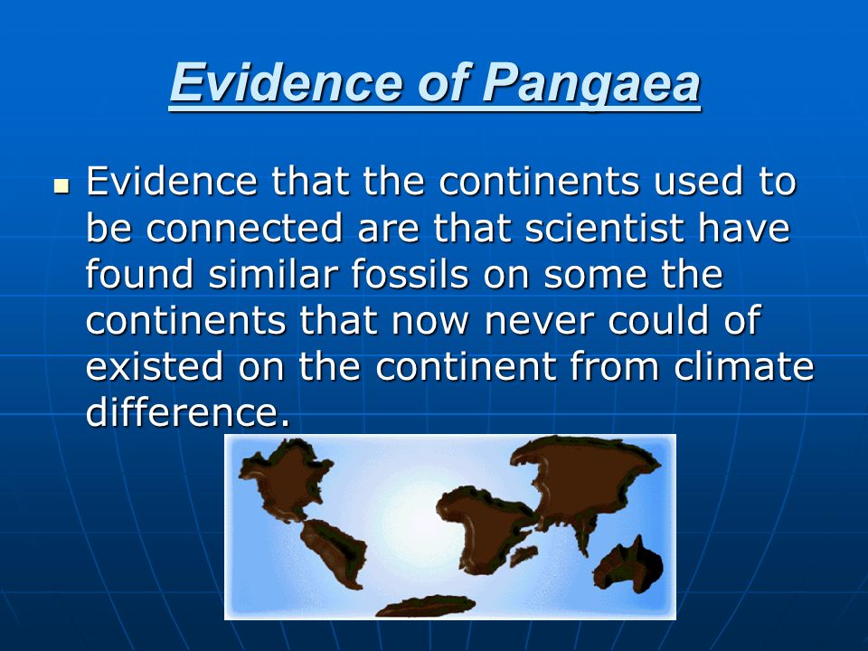Evidence of Pangaea Evidence that the continents used to be connected are that scientist have found similar fossils on some the continents that now never could of existed on the continent from climate difference.