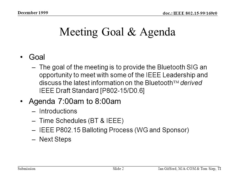 doc.: IEEE /169r0 Submission December 1999 Ian Gifford, M/A-COM & Tom Siep, TISlide 2 Meeting Goal & Agenda Goal –The goal of the meeting is to provide the Bluetooth SIG an opportunity to meet with some of the IEEE Leadership and discuss the latest information on the Bluetooth  derived IEEE Draft Standard [P802-15/D0.6] Agenda 7:00am to 8:00am –Introductions –Time Schedules (BT & IEEE) –IEEE P Balloting Process (WG and Sponsor) –Next Steps