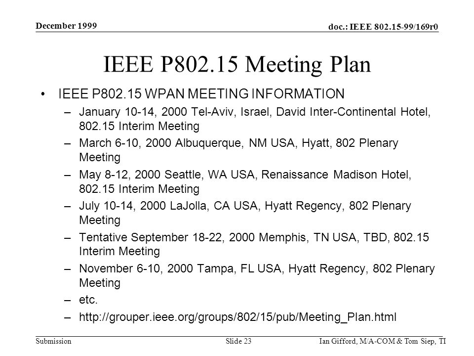 doc.: IEEE /169r0 Submission December 1999 Ian Gifford, M/A-COM & Tom Siep, TISlide 23 IEEE P Meeting Plan IEEE P WPAN MEETING INFORMATION –January 10-14, 2000 Tel-Aviv, Israel, David Inter-Continental Hotel, Interim Meeting –March 6-10, 2000 Albuquerque, NM USA, Hyatt, 802 Plenary Meeting –May 8-12, 2000 Seattle, WA USA, Renaissance Madison Hotel, Interim Meeting –July 10-14, 2000 LaJolla, CA USA, Hyatt Regency, 802 Plenary Meeting –Tentative September 18-22, 2000 Memphis, TN USA, TBD, Interim Meeting –November 6-10, 2000 Tampa, FL USA, Hyatt Regency, 802 Plenary Meeting –etc.