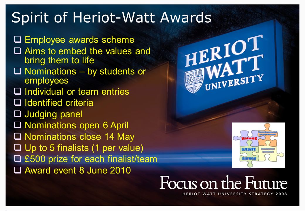 Spirit of Heriot-Watt Awards  Employee awards scheme  Aims to embed the values and bring them to life  Nominations – by students or employees  Individual or team entries  Identified criteria  Judging panel  Nominations open 6 April  Nominations close 14 May  Up to 5 finalists (1 per value)  £500 prize for each finalist/team  Award event 8 June 2010