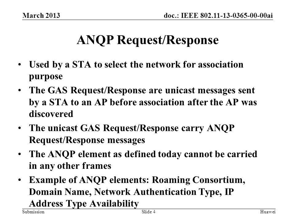 doc.: IEEE ai Submission ANQP Request/Response Used by a STA to select the network for association purpose The GAS Request/Response are unicast messages sent by a STA to an AP before association after the AP was discovered The unicast GAS Request/Response carry ANQP Request/Response messages The ANQP element as defined today cannot be carried in any other frames Example of ANQP elements: Roaming Consortium, Domain Name, Network Authentication Type, IP Address Type Availability March 2013 HuaweiSlide 4