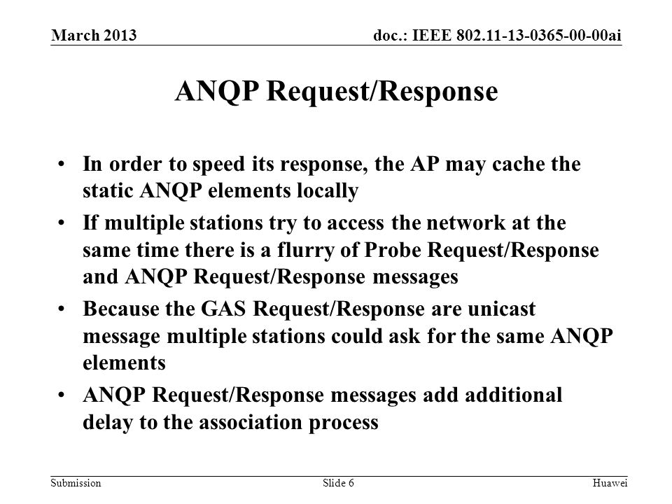 doc.: IEEE ai Submission ANQP Request/Response In order to speed its response, the AP may cache the static ANQP elements locally If multiple stations try to access the network at the same time there is a flurry of Probe Request/Response and ANQP Request/Response messages Because the GAS Request/Response are unicast message multiple stations could ask for the same ANQP elements ANQP Request/Response messages add additional delay to the association process March 2013 HuaweiSlide 6