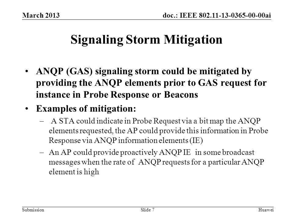 doc.: IEEE ai Submission Signaling Storm Mitigation ANQP (GAS) signaling storm could be mitigated by providing the ANQP elements prior to GAS request for instance in Probe Response or Beacons Examples of mitigation: – A STA could indicate in Probe Request via a bit map the ANQP elements requested, the AP could provide this information in Probe Response via ANQP information elements (IE) –An AP could provide proactively ANQP IE in some broadcast messages when the rate of ANQP requests for a particular ANQP element is high March 2013 HuaweiSlide 7