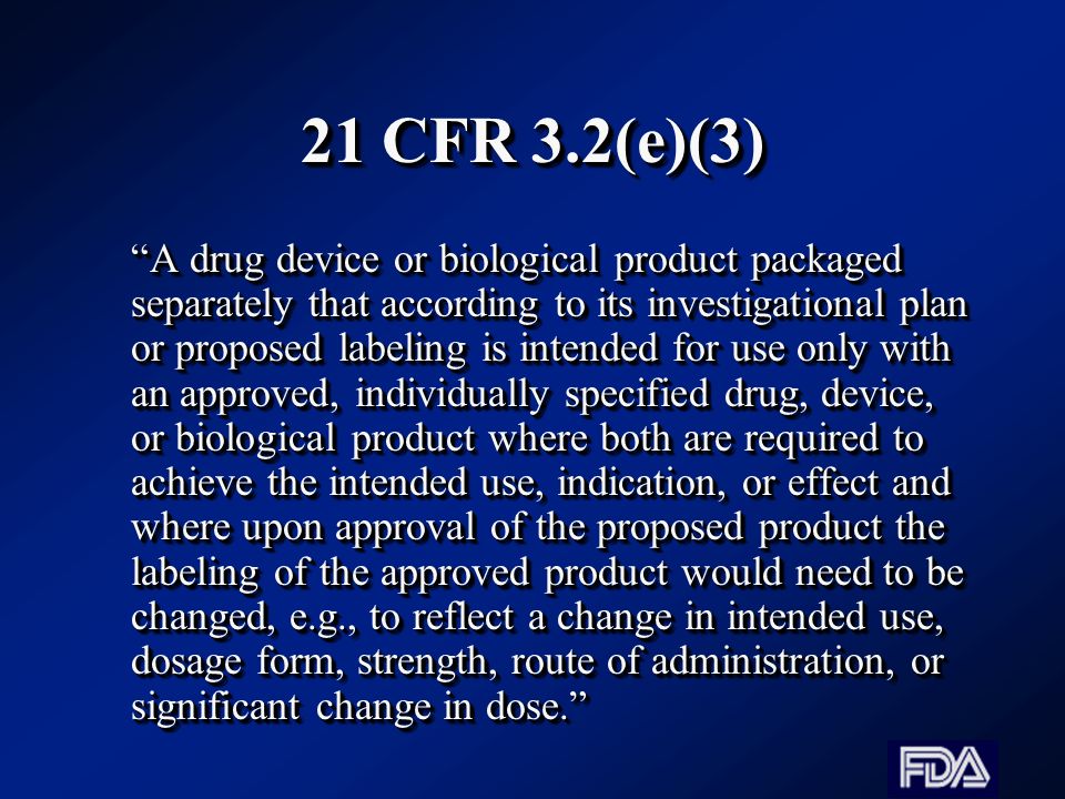 21 CFR 3.2(e)(3) A drug device or biological product packaged separately that according to its investigational plan or proposed labeling is intended for use only with an approved, individually specified drug, device, or biological product where both are required to achieve the intended use, indication, or effect and where upon approval of the proposed product the labeling of the approved product would need to be changed, e.g., to reflect a change in intended use, dosage form, strength, route of administration, or significant change in dose.