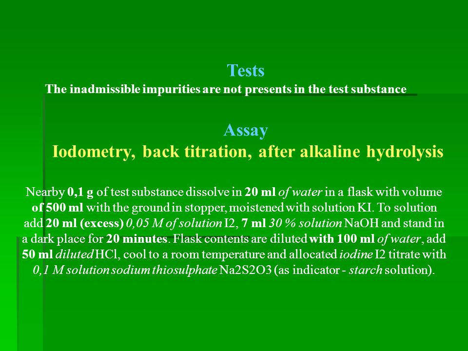Tests The inadmissible impurities are not presents in the test substance Assay Iodometry, back titration, after alkaline hydrolysis Nearby 0,1 g of test substance dissolve in 20 ml of water in a flask with volume of 500 ml with the ground in stopper, moistened with solution KI.