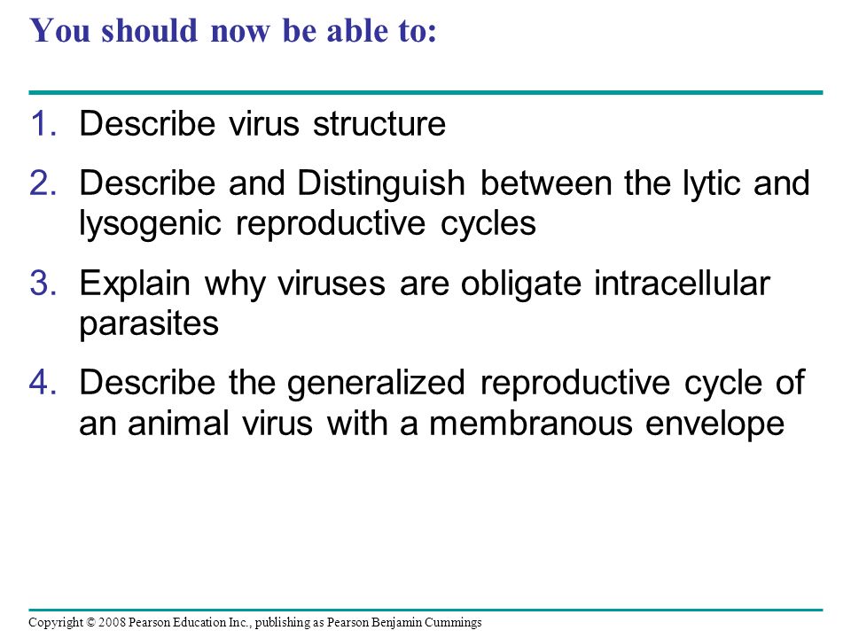 Copyright © 2008 Pearson Education Inc., publishing as Pearson Benjamin Cummings You should now be able to: 1.Describe virus structure 2.Describe and Distinguish between the lytic and lysogenic reproductive cycles 3.Explain why viruses are obligate intracellular parasites 4.Describe the generalized reproductive cycle of an animal virus with a membranous envelope