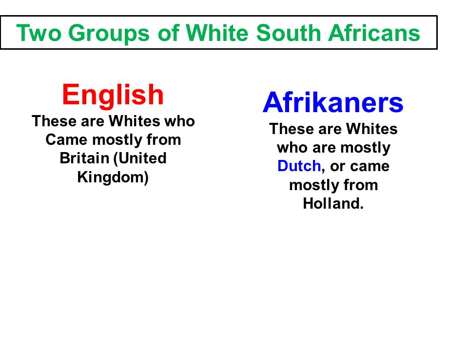 Two Groups of White South Africans English These are Whites who Came mostly from Britain (United Kingdom) Afrikaners These are Whites who are mostly Dutch, or came mostly from Holland.
