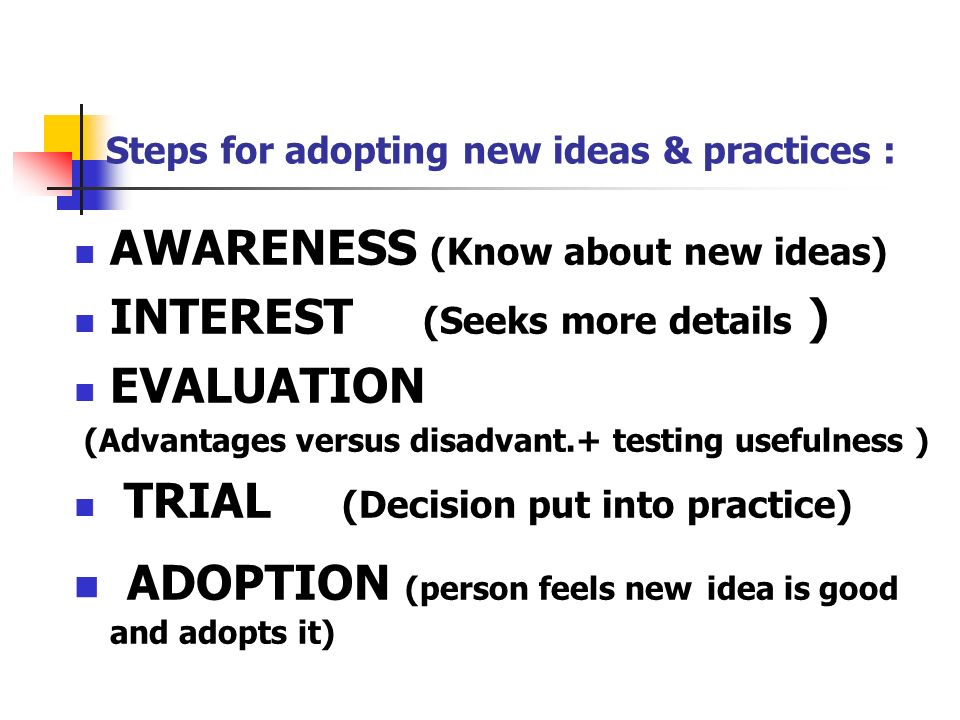 Steps for adopting new ideas & practices : AWARENESS (Know about new ideas) INTEREST (Seeks more details ) EVALUATION (Advantages versus disadvant.+ testing usefulness ) TRIAL (Decision put into practice) ADOPTION (person feels new idea is good and adopts it)