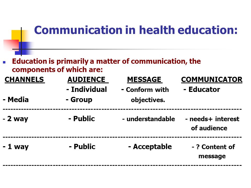 Communication in health education: Education is primarily a matter of communication, the components of which are: CHANNELS AUDIENCE MESSAGE COMMUNICATOR - Individual - Conform with - Educator - Media - Group objectives.