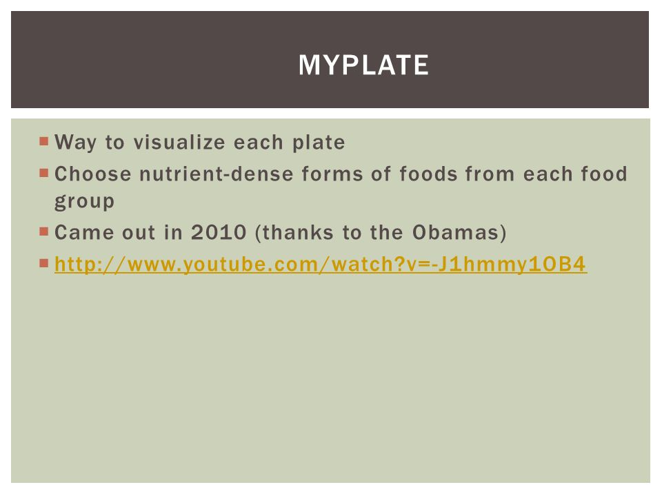  Way to visualize each plate  Choose nutrient-dense forms of foods from each food group  Came out in 2010 (thanks to the Obamas)    v=-J1hmmy1OB4   v=-J1hmmy1OB4 MYPLATE