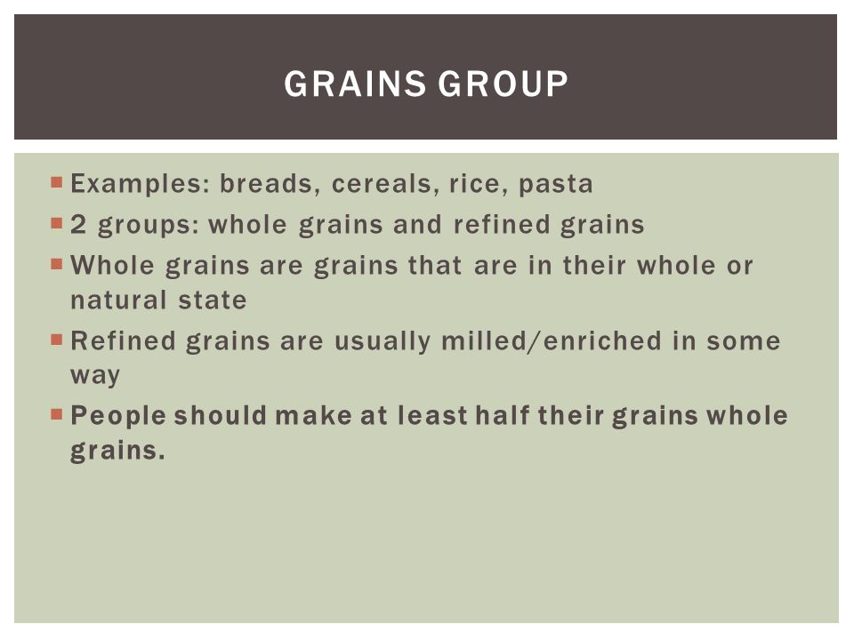  Examples: breads, cereals, rice, pasta  2 groups: whole grains and refined grains  Whole grains are grains that are in their whole or natural state  Refined grains are usually milled/enriched in some way  People should make at least half their grains whole grains.