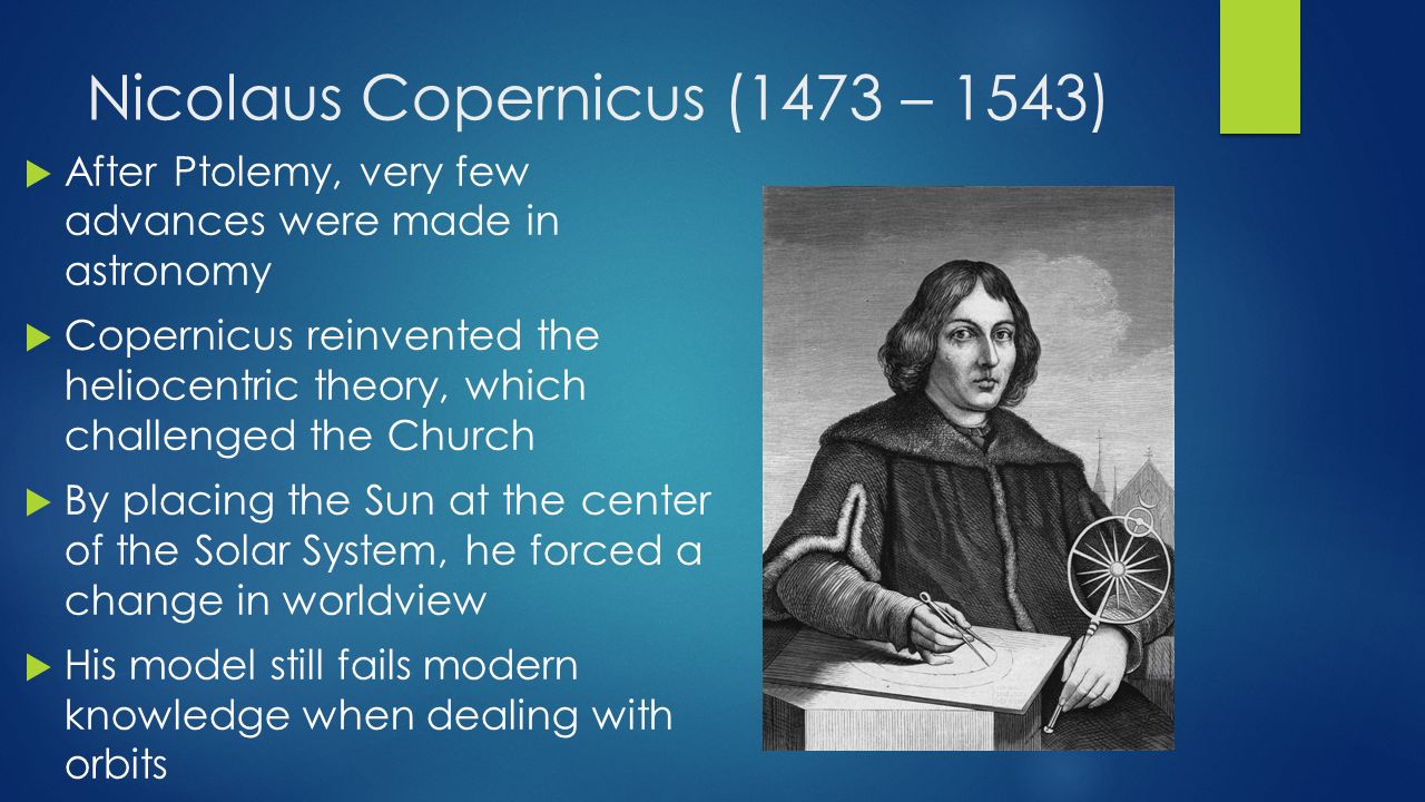 Nicolaus Copernicus (1473 – 1543)  After Ptolemy, very few advances were made in astronomy  Copernicus reinvented the heliocentric theory, which challenged the Church  By placing the Sun at the center of the Solar System, he forced a change in worldview  His model still fails modern knowledge when dealing with orbits