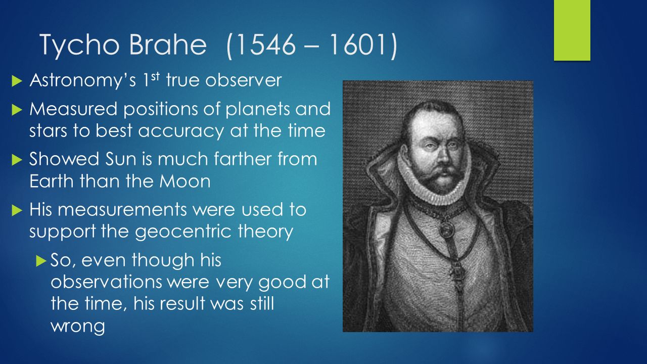 Tycho Brahe (1546 – 1601)  Astronomy’s 1 st true observer  Measured positions of planets and stars to best accuracy at the time  Showed Sun is much farther from Earth than the Moon  His measurements were used to support the geocentric theory  So, even though his observations were very good at the time, his result was still wrong