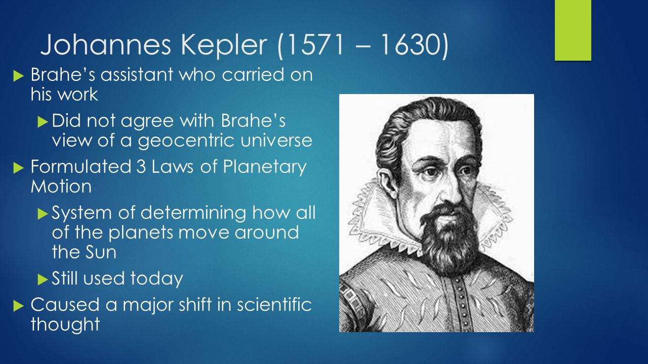 Johannes Kepler (1571 – 1630)  Brahe’s assistant who carried on his work  Did not agree with Brahe’s view of a geocentric universe  Formulated 3 Laws of Planetary Motion  System of determining how all of the planets move around the Sun  Still used today  Caused a major shift in scientific thought