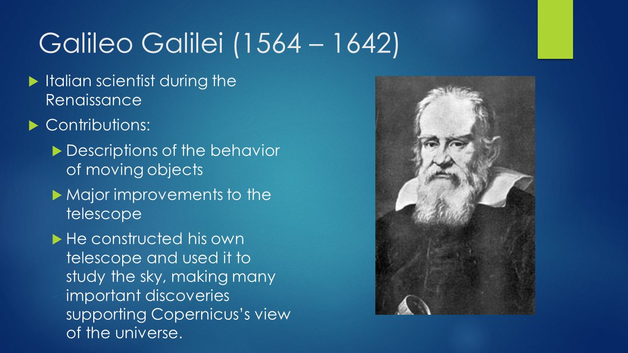 Galileo Galilei (1564 – 1642)  Italian scientist during the Renaissance  Contributions:  Descriptions of the behavior of moving objects  Major improvements to the telescope  He constructed his own telescope and used it to study the sky, making many important discoveries supporting Copernicus’s view of the universe.