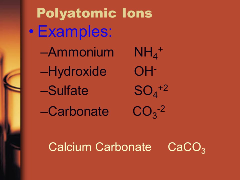 Polyatomic Ions Examples: –Ammonium NH 4 + –Hydroxide OH - –Sulfate SO 4 +2 –Carbonate CO 3 -2 Calcium Carbonate CaCO 3