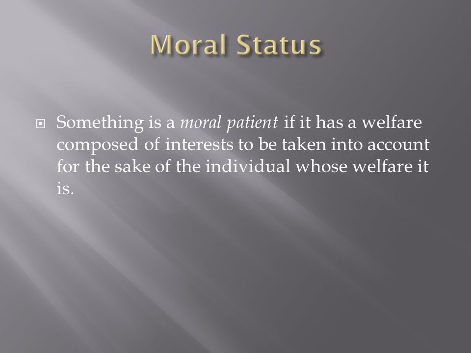  Something is a moral patient if it has a welfare composed of interests to be taken into account for the sake of the individual whose welfare it is.
