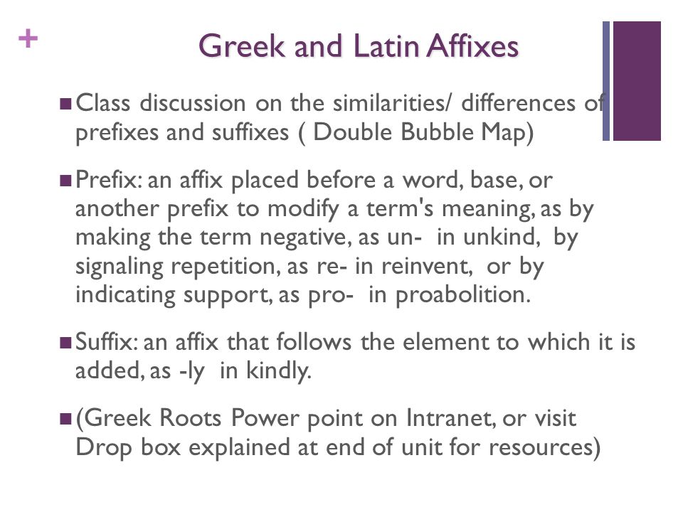 + Greek and Latin Affixes Class discussion on the similarities/ differences of prefixes and suffixes ( Double Bubble Map) Prefix: an affix placed before a word, base, or another prefix to modify a term s meaning, as by making the term negative, as un- in unkind, by signaling repetition, as re- in reinvent, or by indicating support, as pro- in proabolition.