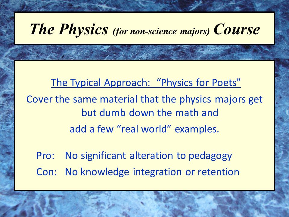 The Physics (for non-science majors) Course The Typical Approach: Physics for Poets Cover the same material that the physics majors get but dumb down the math and add a few real world examples.