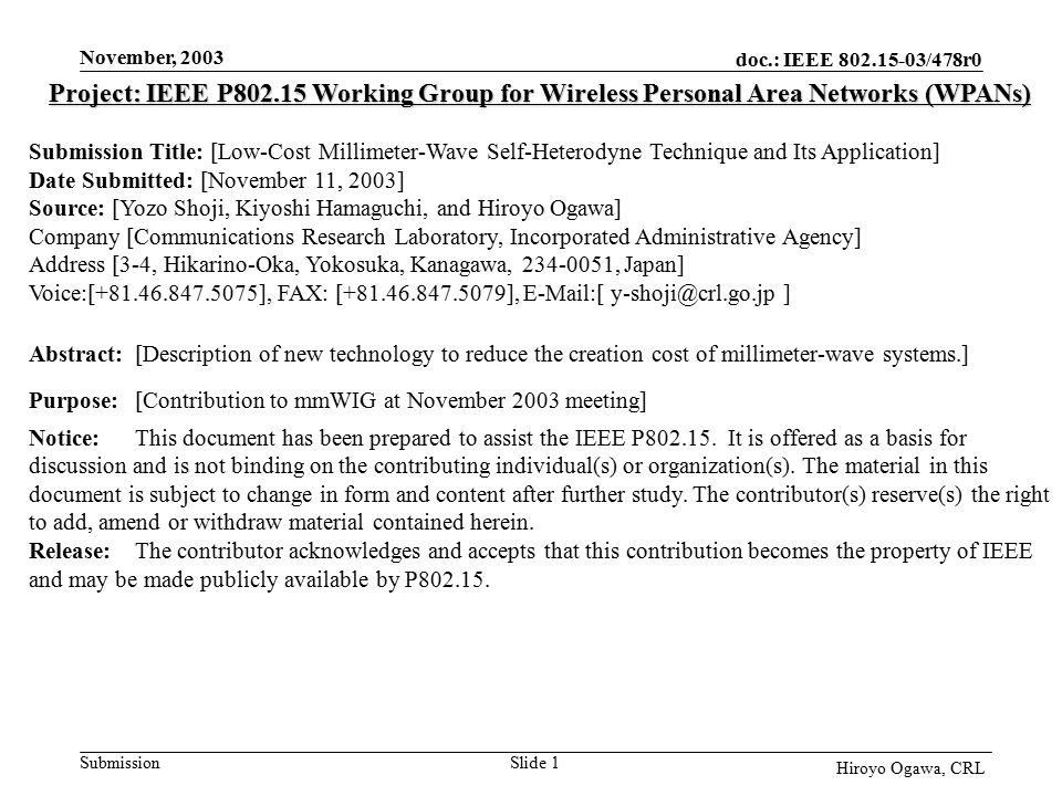 doc.: IEEE /478r0 Submission November, 2003 Hiroyo Ogawa, CRL Slide 1 Project: IEEE P Working Group for Wireless Personal Area Networks (WPANs) Submission Title: [Low-Cost Millimeter-Wave Self-Heterodyne Technique and Its Application] Date Submitted: [November 11, 2003] Source: [Yozo Shoji, Kiyoshi Hamaguchi, and Hiroyo Ogawa] Company [Communications Research Laboratory, Incorporated Administrative Agency] Address [3-4, Hikarino-Oka, Yokosuka, Kanagawa, , Japan] Voice:[ ], FAX: [ ],  [ ] Abstract:[Description of new technology to reduce the creation cost of millimeter-wave systems.] Purpose:[Contribution to mmWIG at November 2003 meeting] Notice:This document has been prepared to assist the IEEE P