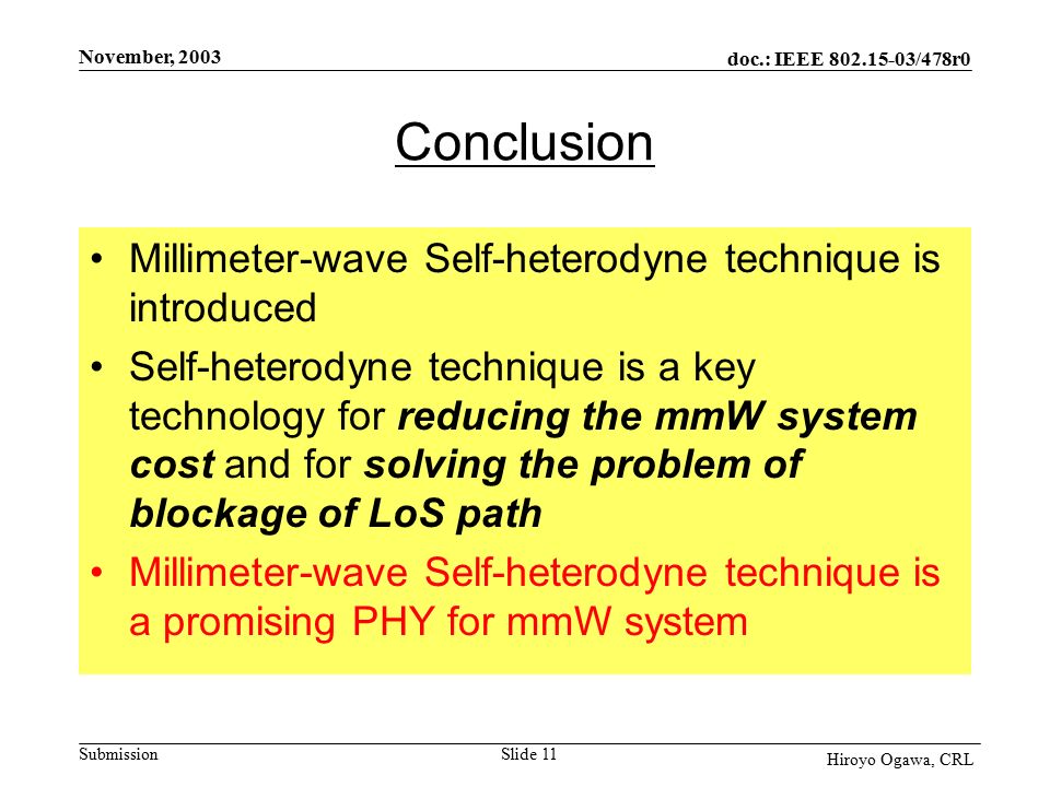 doc.: IEEE /478r0 Submission November, 2003 Hiroyo Ogawa, CRL Slide 11 Conclusion Millimeter-wave Self-heterodyne technique is introduced Self-heterodyne technique is a key technology for reducing the mmW system cost and for solving the problem of blockage of LoS path Millimeter-wave Self-heterodyne technique is a promising PHY for mmW system