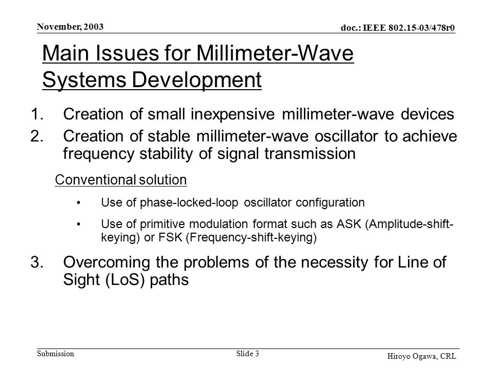 doc.: IEEE /478r0 Submission November, 2003 Hiroyo Ogawa, CRL Slide 3 Main Issues for Millimeter-Wave Systems Development 1.Creation of small inexpensive millimeter-wave devices 2.Creation of stable millimeter-wave oscillator to achieve frequency stability of signal transmission Conventional solution Use of phase-locked-loop oscillator configuration Use of primitive modulation format such as ASK (Amplitude-shift- keying) or FSK (Frequency-shift-keying) 3.Overcoming the problems of the necessity for Line of Sight (LoS) paths
