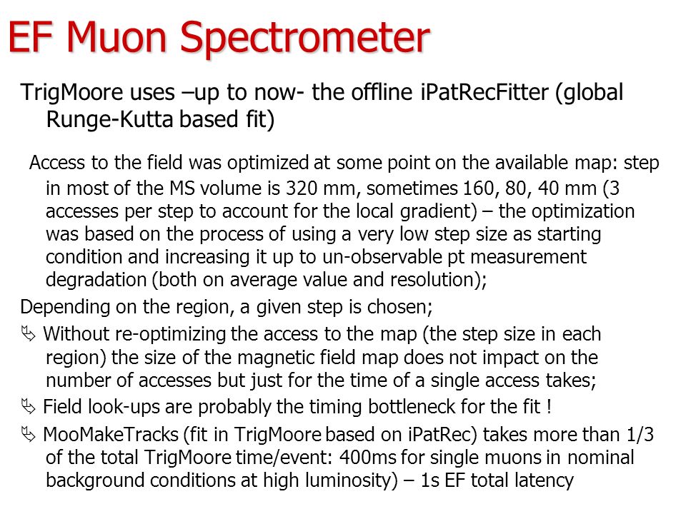 EF Muon Spectrometer TrigMoore uses –up to now- the offline iPatRecFitter (global Runge-Kutta based fit) Access to the field was optimized at some point on the available map: step in most of the MS volume is 320 mm, sometimes 160, 80, 40 mm (3 accesses per step to account for the local gradient) – the optimization was based on the process of using a very low step size as starting condition and increasing it up to un-observable pt measurement degradation (both on average value and resolution); Depending on the region, a given step is chosen;  Without re-optimizing the access to the map (the step size in each region) the size of the magnetic field map does not impact on the number of accesses but just for the time of a single access takes;  Field look-ups are probably the timing bottleneck for the fit .