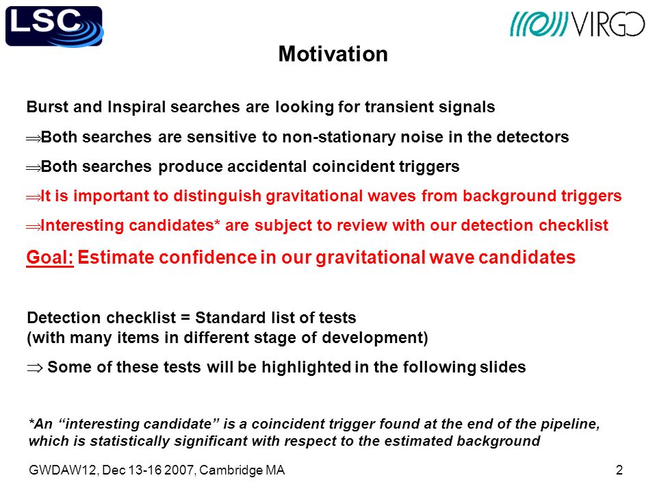 GWDAW12, Dec , Cambridge MA2 Motivation Burst and Inspiral searches are looking for transient signals  Both searches are sensitive to non-stationary noise in the detectors  Both searches produce accidental coincident triggers  It is important to distinguish gravitational waves from background triggers  Interesting candidates* are subject to review with our detection checklist Goal: Estimate confidence in our gravitational wave candidates *An interesting candidate is a coincident trigger found at the end of the pipeline, which is statistically significant with respect to the estimated background Detection checklist = Standard list of tests (with many items in different stage of development)  Some of these tests will be highlighted in the following slides