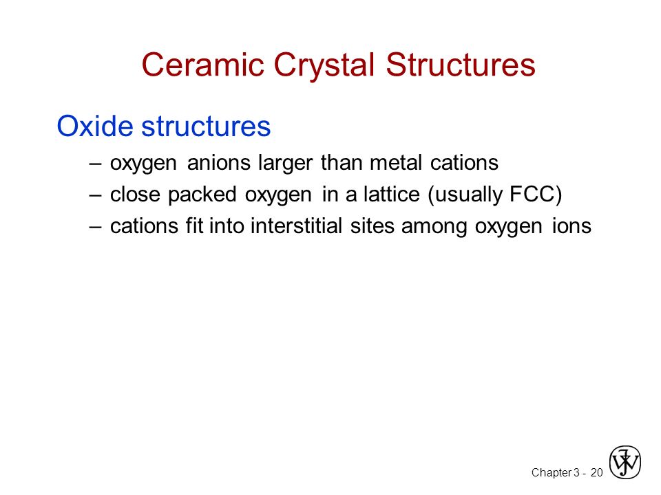 Chapter Ceramic Crystal Structures Oxide structures –oxygen anions larger than metal cations –close packed oxygen in a lattice (usually FCC) –cations fit into interstitial sites among oxygen ions