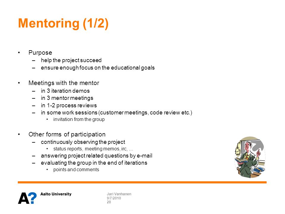 Mentoring (1/2) Purpose –help the project succeed –ensure enough focus on the educational goals Meetings with the mentor –in 3 iteration demos –in 3 mentor meetings –in 1-2 process reviews –in some work sessions (customer meetings, code review etc.) invitation from the group Other forms of participation –continuously observing the project status reports, meeting memos, irc, … –answering project related questions by  –evaluating the group in the end of iterations points and comments 9/7/2010 Jari Vanhanen 28