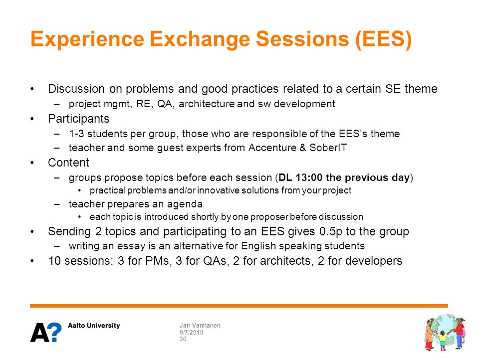 Experience Exchange Sessions (EES) Discussion on problems and good practices related to a certain SE theme –project mgmt, RE, QA, architecture and sw development Participants –1-3 students per group, those who are responsible of the EES’s theme –teacher and some guest experts from Accenture & SoberIT Content –groups propose topics before each session (DL 13:00 the previous day) practical problems and/or innovative solutions from your project –teacher prepares an agenda each topic is introduced shortly by one proposer before discussion Sending 2 topics and participating to an EES gives 0.5p to the group –writing an essay is an alternative for English speaking students 10 sessions: 3 for PMs, 3 for QAs, 2 for architects, 2 for developers 9/7/2010 Jari Vanhanen 30