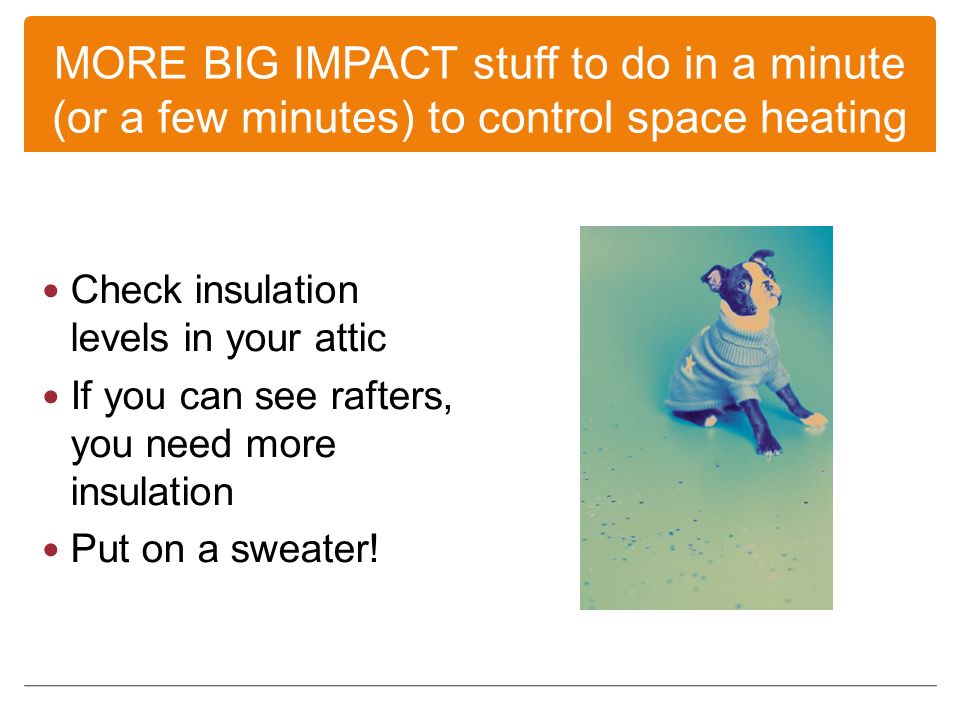 MORE BIG IMPACT stuff to do in a minute (or a few minutes) to control space heating Check insulation levels in your attic If you can see rafters, you need more insulation Put on a sweater!