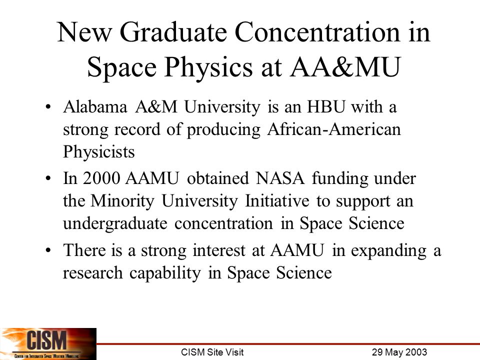 CISM Site Visit 29 May 2003 New Graduate Concentration in Space Physics at AA&MU Alabama A&M University is an HBU with a strong record of producing African-American Physicists In 2000 AAMU obtained NASA funding under the Minority University Initiative to support an undergraduate concentration in Space Science There is a strong interest at AAMU in expanding a research capability in Space Science