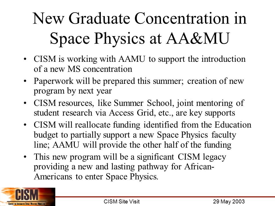 CISM Site Visit 29 May 2003 New Graduate Concentration in Space Physics at AA&MU CISM is working with AAMU to support the introduction of a new MS concentration Paperwork will be prepared this summer; creation of new program by next year CISM resources, like Summer School, joint mentoring of student research via Access Grid, etc., are key supports CISM will reallocate funding identified from the Education budget to partially support a new Space Physics faculty line; AAMU will provide the other half of the funding This new program will be a significant CISM legacy providing a new and lasting pathway for African- Americans to enter Space Physics.