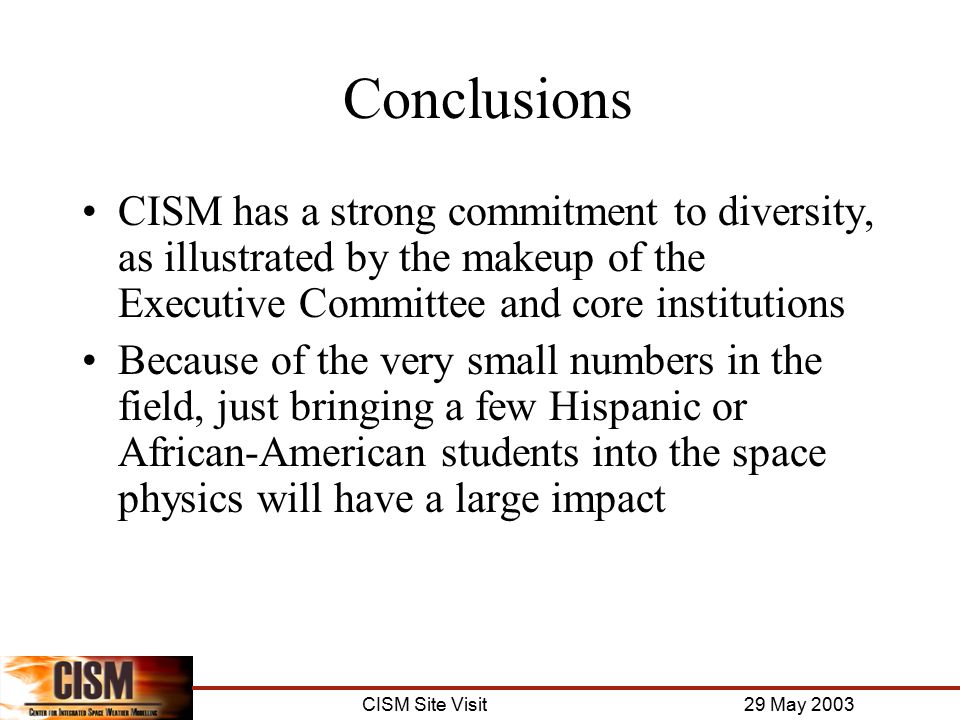 CISM Site Visit 29 May 2003 Conclusions CISM has a strong commitment to diversity, as illustrated by the makeup of the Executive Committee and core institutions Because of the very small numbers in the field, just bringing a few Hispanic or African-American students into the space physics will have a large impact