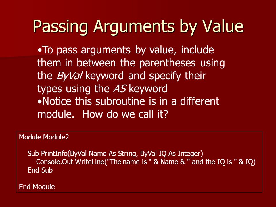 Passing Arguments by Value Module Module2 Sub PrintInfo(ByVal Name As String, ByVal IQ As Integer) Console.Out.WriteLine( The name is & Name & and the IQ is & IQ) End Sub End Module To pass arguments by value, include them in between the parentheses using the ByVal keyword and specify their types using the AS keyword Notice this subroutine is in a different module.