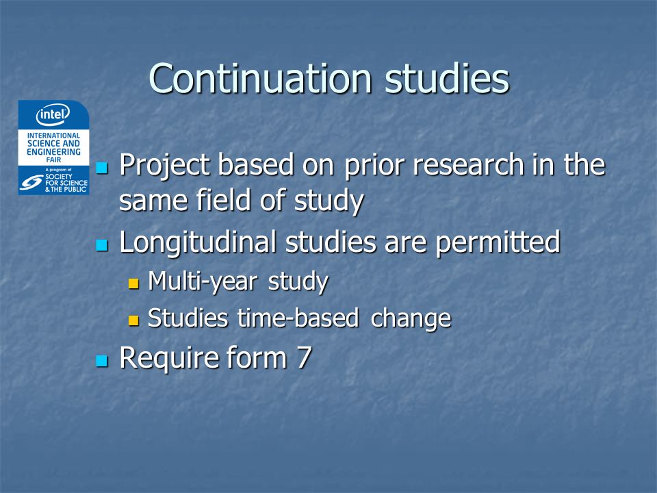 Project based on prior research in the same field of study Project based on prior research in the same field of study Longitudinal studies are permitted Longitudinal studies are permitted Multi-year study Multi-year study Studies time-based change Studies time-based change Require form 7 Require form 7 Continuation studies