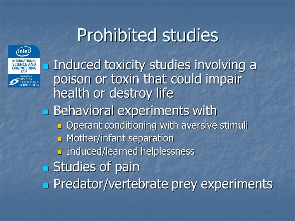 Prohibited studies Induced toxicity studies involving a poison or toxin that could impair health or destroy life Induced toxicity studies involving a poison or toxin that could impair health or destroy life Behavioral experiments with Behavioral experiments with Operant conditioning with aversive stimuli Operant conditioning with aversive stimuli Mother/infant separation Mother/infant separation Induced/learned helplessness Induced/learned helplessness Studies of pain Studies of pain Predator/vertebrate prey experiments Predator/vertebrate prey experiments