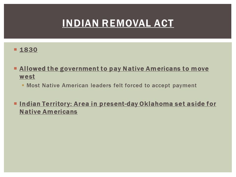  1830  Allowed the government to pay Native Americans to move west  Most Native American leaders felt forced to accept payment  Indian Territory: Area in present-day Oklahoma set aside for Native Americans INDIAN REMOVAL ACT