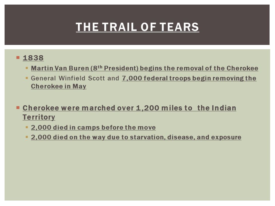  1838  Martin Van Buren (8 th President) begins the removal of the Cherokee  General Winfield Scott and 7,000 federal troops begin removing the Cherokee in May  Cherokee were marched over 1,200 miles to the Indian Territory  2,000 died in camps before the move  2,000 died on the way due to starvation, disease, and exposure THE TRAIL OF TEARS