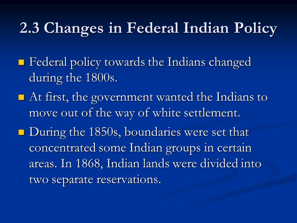 2.3 Changes in Federal Indian Policy Federal policy towards the Indians changed during the 1800s.