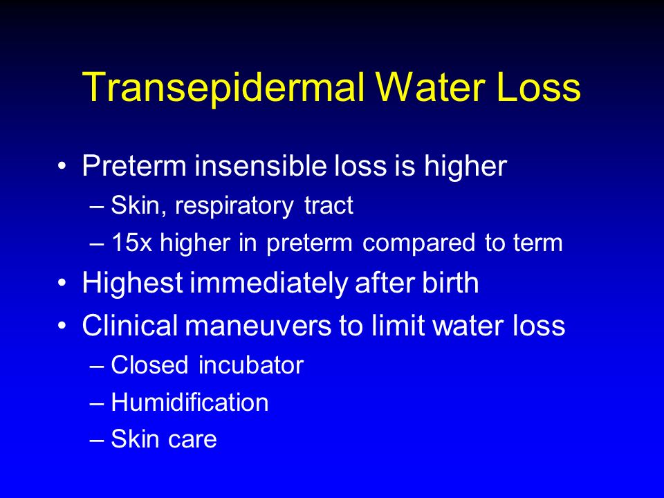 Transepidermal Water Loss Preterm insensible loss is higher –Skin, respiratory tract –15x higher in preterm compared to term Highest immediately after birth Clinical maneuvers to limit water loss –Closed incubator –Humidification –Skin care