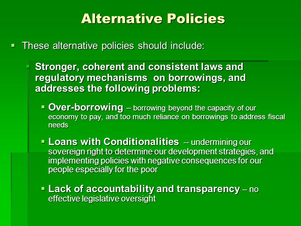 Alternative Policies  These alternative policies should include:  Stronger, coherent and consistent laws and regulatory mechanisms on borrowings, and addresses the following problems:  Over-borrowing – borrowing beyond the capacity of our economy to pay, and too much reliance on borrowings to address fiscal needs  Loans with Conditionalities -- undermining our sovereign right to determine our development strategies, and implementing policies with negative consequences for our people especially for the poor  Lack of accountability and transparency – no effective legislative oversight