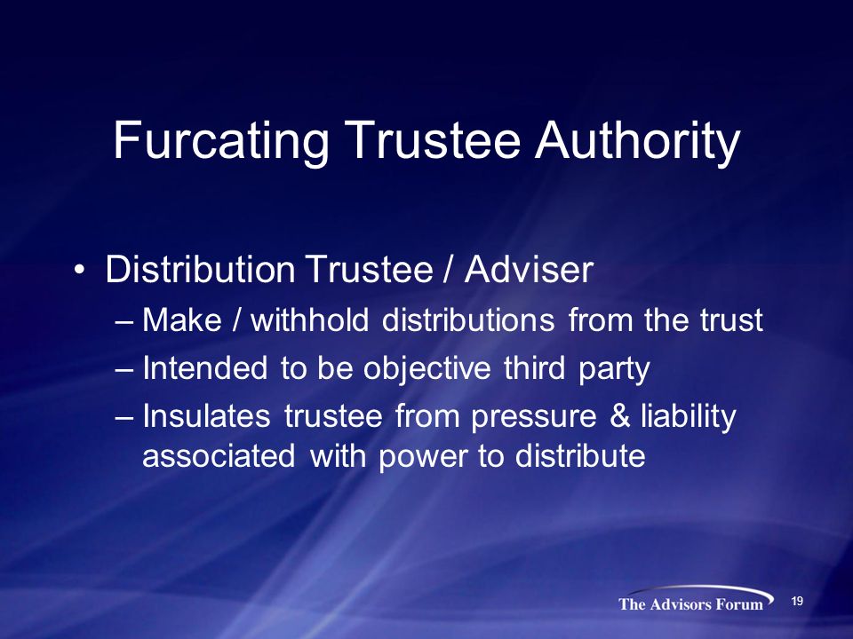19 Furcating Trustee Authority Distribution Trustee / Adviser –Make / withhold distributions from the trust –Intended to be objective third party –Insulates trustee from pressure & liability associated with power to distribute