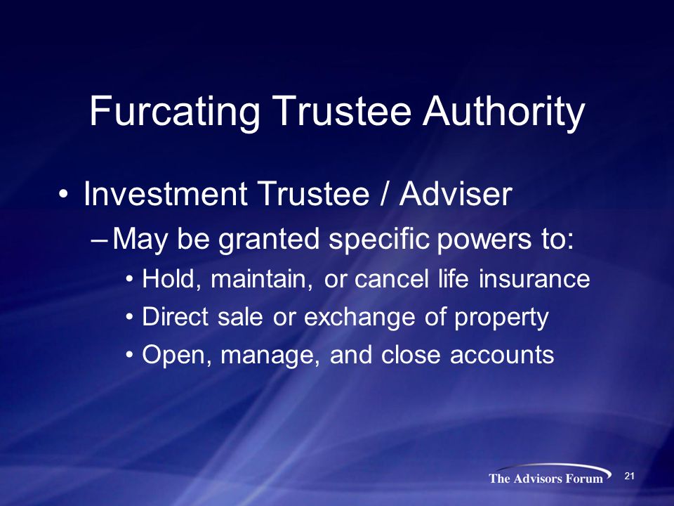 21 Furcating Trustee Authority Investment Trustee / Adviser –May be granted specific powers to: Hold, maintain, or cancel life insurance Direct sale or exchange of property Open, manage, and close accounts