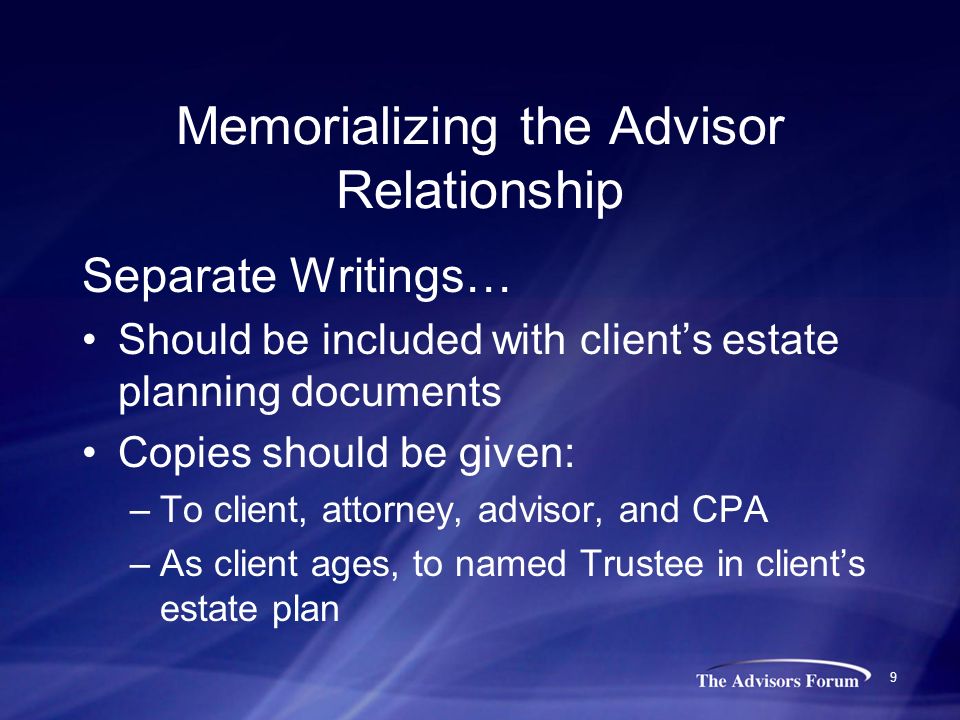 9 Memorializing the Advisor Relationship Separate Writings… Should be included with client’s estate planning documents Copies should be given: –To client, attorney, advisor, and CPA –As client ages, to named Trustee in client’s estate plan
