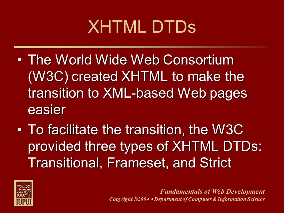 Fundamentals of Web Development Copyright ©2004  Department of Computer & Information Science XHTML DTDs The World Wide Web Consortium (W3C) created XHTML to make the transition to XML-based Web pages easierThe World Wide Web Consortium (W3C) created XHTML to make the transition to XML-based Web pages easier To facilitate the transition, the W3C provided three types of XHTML DTDs: Transitional, Frameset, and StrictTo facilitate the transition, the W3C provided three types of XHTML DTDs: Transitional, Frameset, and Strict