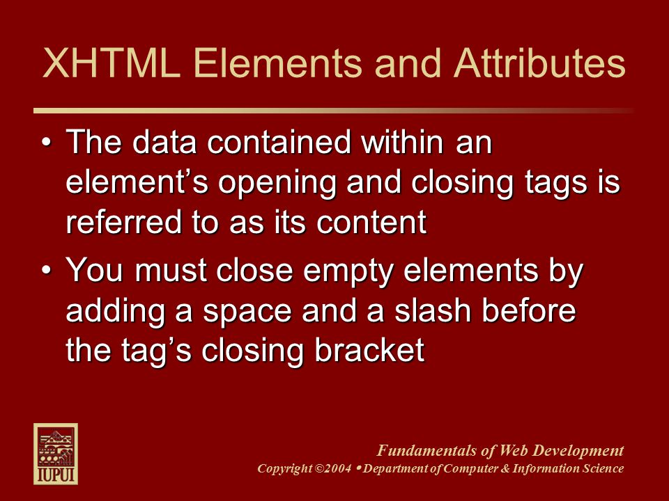 Fundamentals of Web Development Copyright ©2004  Department of Computer & Information Science XHTML Elements and Attributes The data contained within an element’s opening and closing tags is referred to as its contentThe data contained within an element’s opening and closing tags is referred to as its content You must close empty elements by adding a space and a slash before the tag’s closing bracketYou must close empty elements by adding a space and a slash before the tag’s closing bracket